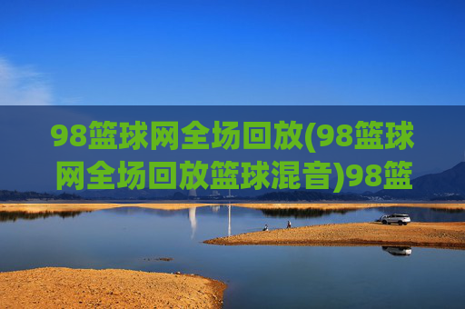 98篮球网全场回放(98篮球网全场回放篮球混音)98篮球网全场回放（篮球混音）
