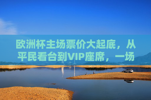 欧洲杯主场票价大起底,从平民看台到VIP座席,一场多少钱?欧洲杯主场票价大起底,平民看台到VIP座席,一场多少钱?