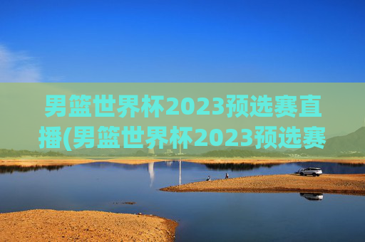 男篮世界杯2023预选赛直播(男篮世界杯2023预选赛直播视频)