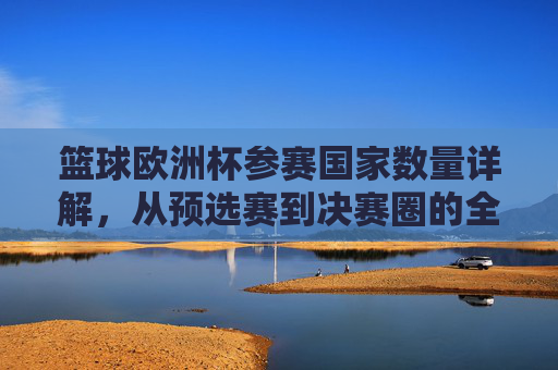 篮球欧洲杯参赛国家数量详解,从预选赛到决赛圈的全景解析,篮球欧洲杯参赛国家数量全景解析,从预选赛到决赛圈