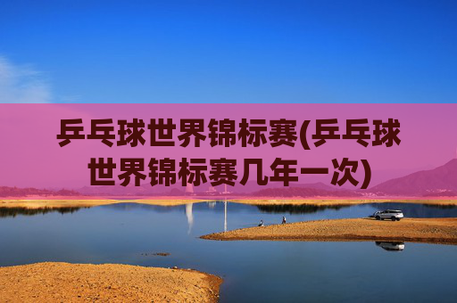 乒乓球世界锦标赛(乒乓球世界锦标赛几年一次)