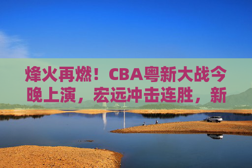 烽火再燃！CBA粤新大战今晚上演，宏远冲击连胜，新疆誓破主场魔咒？