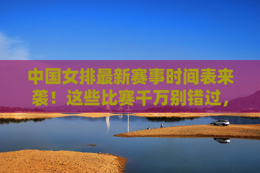 中国女排最新赛事时间表来袭!这些比赛千万别错过,中国女排最新赛事时间表来袭!这些比赛千万别错过