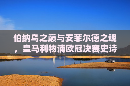 伯纳乌之巅与安菲尔德之魂,皇马利物浦欧冠决赛史诗对决,伯纳乌之巅对决安菲尔德之魂,欧冠史诗之战