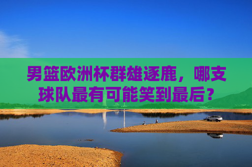 男篮欧洲杯群雄逐鹿,哪支球队最有可能笑到最后?