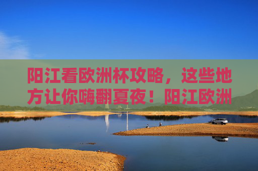 阳江看欧洲杯攻略，这些地方让你嗨翻夏夜！阳江欧洲杯攻略，嗨翻夏夜看球指南