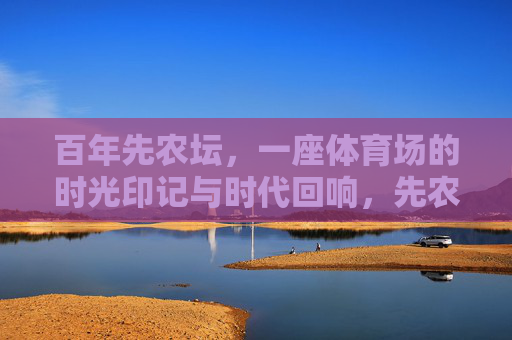 百年先农坛,一座体育场的时光印记与时代回响,先农坛百年体育场,时光印记与时代回响