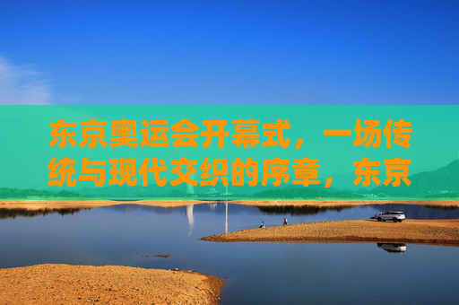 东京奥运会开幕式,一场传统与现代交织的序章,东京奥运会开幕式,传统与现代交织的序章