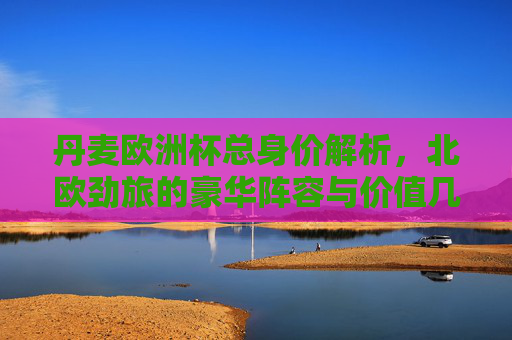 丹麦欧洲杯总身价解析，北欧劲旅的豪华阵容与价值几何？丹麦欧洲杯身价，北欧劲旅豪华阵容价值几何？