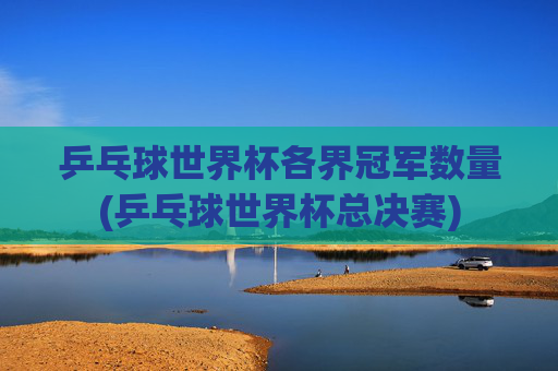 乒乓球世界杯各界冠军数量(乒乓球世界杯总决赛)