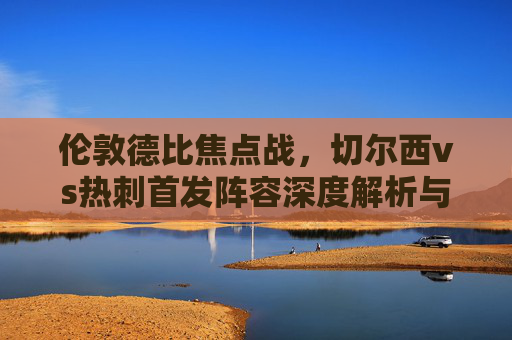 伦敦德比焦点战,切尔西vs热刺首发阵容深度解析与战术碰撞,伦敦德比焦点战,切尔西vs热刺首发解析与战术碰撞