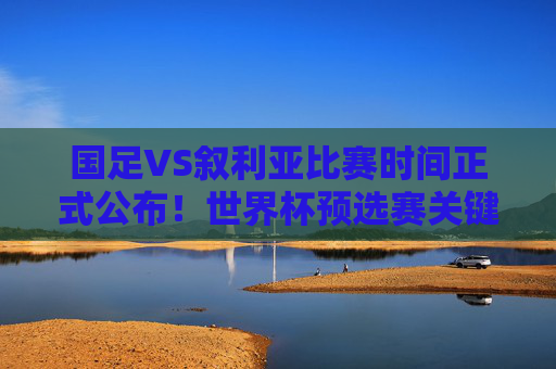 国足VS叙利亚比赛时间正式公布！世界杯预选赛关键战来袭，球迷速来围观，国足VS叙利亚世界杯预选赛关键战时间正式公布！