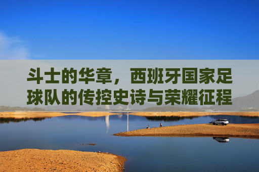 斗士的华章,西班牙国家足球队的传控史诗与荣耀征程,西班牙斗士,传控史诗与荣耀华章
