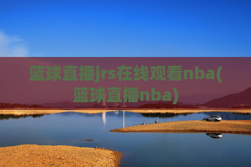 篮球直播jrs在线观看nba(篮球直播nba)