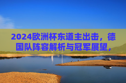 2024欧洲杯东道主出击，德国队阵容解析与冠军展望，2024欧洲杯东道主出击，德国队阵容解析与冠军展望