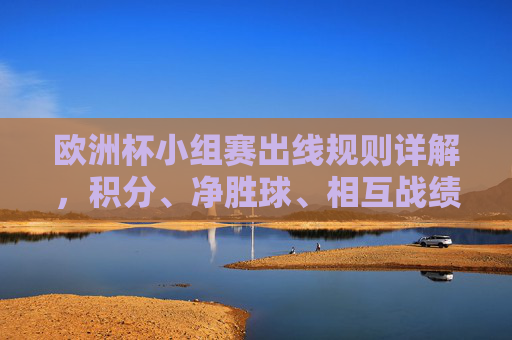 欧洲杯小组赛出线规则详解,积分、净胜球、相互战绩如何决定晋级名额,欧洲杯小组赛出线规则,积分、净胜球、相互战绩如何决定晋级名额