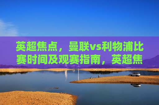 英超焦点,曼联vs利物浦比赛时间及观赛指南,英超焦点,曼联vs利物浦比赛时间及观赛指南