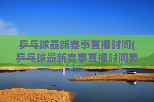 乒乓球最新赛事直播时间(乒乓球最新赛事直播时间表)
