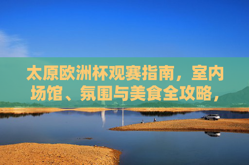 太原欧洲杯观赛指南，室内场馆、氛围与美食全攻略，太原欧洲杯观赛指南，室内场馆、氛围与美食全攻略