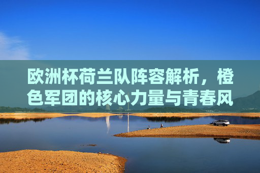 欧洲杯荷兰队阵容解析,橙色军团的核心力量与青春风暴,欧洲杯荷兰队阵容解析,橙色军团的核心力量与青春风暴