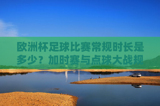 欧洲杯足球比赛常规时长是多少？加时赛与点球大战规则解析，欧洲杯足球比赛常规时长及加时赛、点球大战规则解析