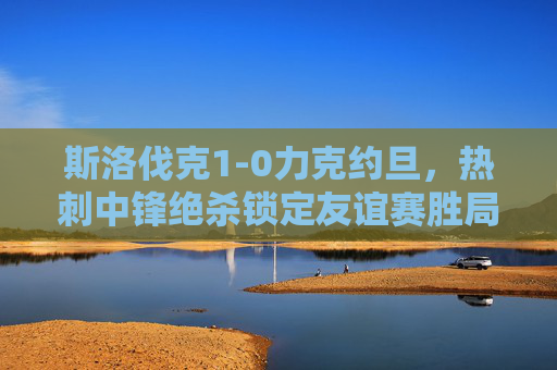 斯洛伐克1-0力克约旦，热刺中锋绝杀锁定友谊赛胜局，斯洛伐克1-0约旦，热刺中锋绝杀锁定胜局
