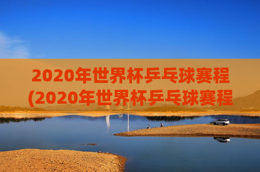 2020年世界杯乒乓球赛程(2020年世界杯乒乓球赛程表)