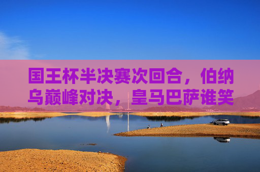 国王杯半决赛次回合,伯纳乌巅峰对决,皇马巴萨谁笑到最后?伯纳乌巅峰对决,皇马巴萨国王杯半决赛次回合谁能笑到最后?