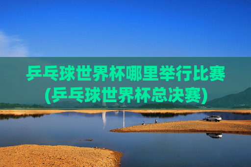 乒乓球世界杯哪里举行比赛(乒乓球世界杯总决赛)