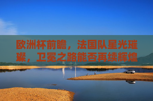 欧洲杯前瞻，法国队星光璀璨，卫冕之路能否再续辉煌？法国星光璀璨，卫冕之路能否再续欧洲杯辉煌？