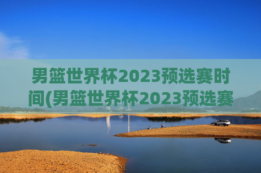 男篮世界杯2023预选赛时间(男篮世界杯2023预选赛时间表)