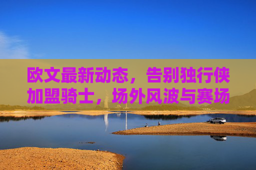 欧文最新动态,告别独行侠加盟骑士,场外风波与赛场表现引关注,欧文告别独行侠加盟骑士 场外风波与赛场表现引关注