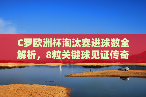C罗欧洲杯淘汰赛进球数全解析,8粒关键球见证传奇之路