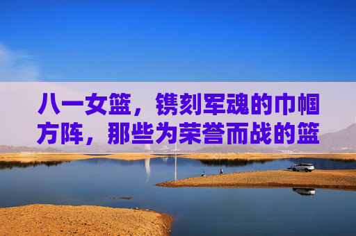 八一女篮，镌刻军魂的巾帼方阵，那些为荣誉而战的篮坛玫瑰，八一女篮，镌刻军魂的巾帼篮坛玫瑰