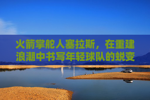火箭掌舵人塞拉斯,在重建浪潮中书写年轻球队的蜕变序章,火箭掌舵人塞拉斯,重建浪潮书写年轻球队蜕变序章