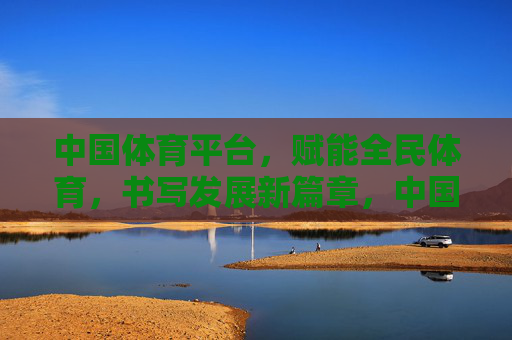 中国体育平台,赋能全民体育,书写发展新篇章,中国体育平台赋能全民体育 书写发展新篇章