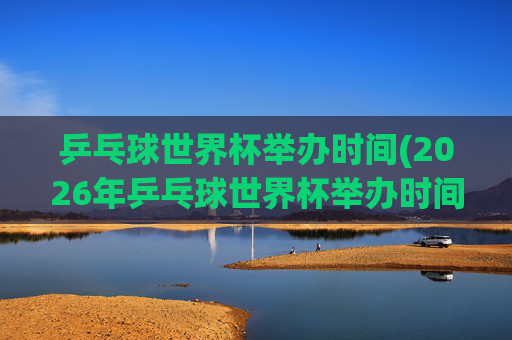 乒乓球世界杯举办时间(2026年乒乓球世界杯举办时间)
