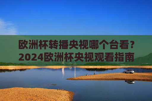 欧洲杯转播央视哪个台看？2024欧洲杯央视观看指南，2024欧洲杯央视转播观看指南