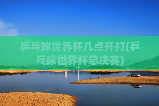 乒乓球世界杯几点开打(乒乓球世界杯总决赛)