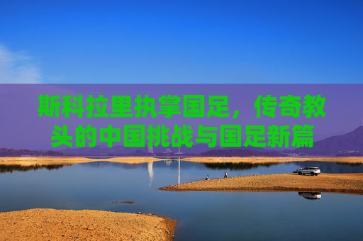 斯科拉里执掌国足,传奇教头的中国挑战与国足新篇