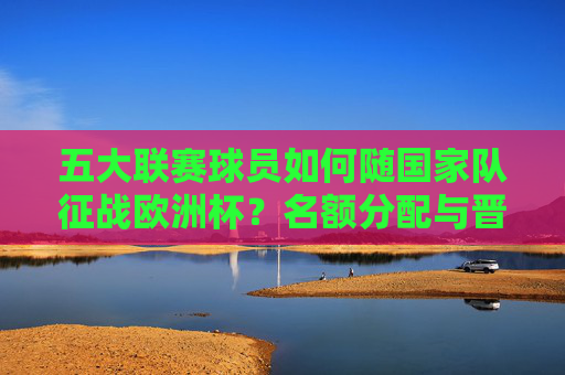 五大联赛球员如何随国家队征战欧洲杯?名额分配与晋级路径解析,五大联赛球员随国家队征战欧洲杯,名额分配与晋级路径解析