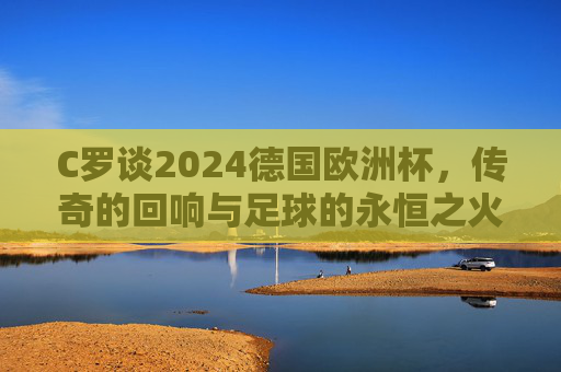 C罗谈2024德国欧洲杯,传奇的回响与足球的永恒之火,C罗与2024欧洲杯,传奇回响,足球永恒之火