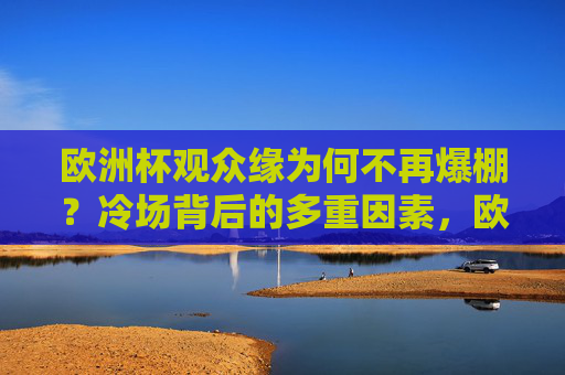 欧洲杯观众缘为何不再爆棚?冷场背后的多重因素,欧洲杯观众缘遇冷,冷场背后的多重因素