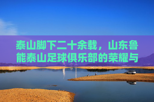 泰山脚下二十余载，山东鲁能泰山足球俱乐部的荣耀与坚守，泰山脚下二十余载，鲁能荣耀与坚守