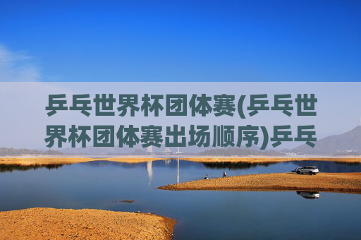 乒乓世界杯团体赛(乒乓世界杯团体赛出场顺序)乒乓世界杯团体赛出场顺序