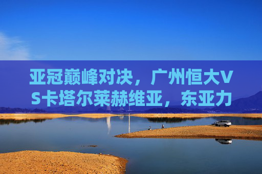 亚冠巅峰对决,广州恒大VS卡塔尔莱赫维亚,东亚力量的硬仗,亚冠巅峰对决,广州恒大VS卡塔尔莱赫维亚,东亚力量的硬仗