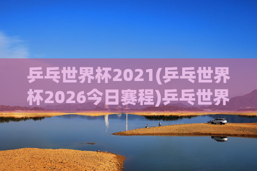 乒乓世界杯2021(乒乓世界杯2026今日赛程)乒乓世界杯2021(2026今日赛程)