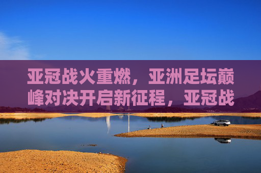 亚冠战火重燃,亚洲足坛巅峰对决开启新征程,亚冠战火重燃,亚洲巅峰对决新征程