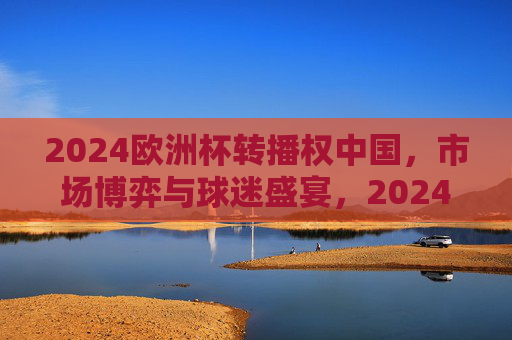2024欧洲杯转播权中国,市场博弈与球迷盛宴,2024欧洲杯中国转播权,市场博弈与球迷盛宴