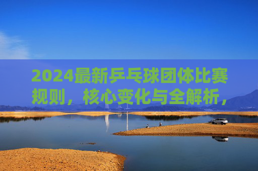 2024最新乒乓球团体比赛规则,核心变化与全解析,2024最新乒乓球团体比赛规则,核心变化与全解析